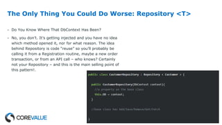 The Only Thing You Could Do Worse: Repository <T>
- Do You Know Where That DbContext Has Been?
- No, you don’t. It’s getting injected and you have no idea
which method opened it, nor for what reason. The idea
behind Repository is code “reuse” so you’ll probably be
calling it from a Registration routine, maybe a new order
transaction, or from an API call – who knows? Certainly
not your Repository – and this is the main selling point of
this pattern!.
 