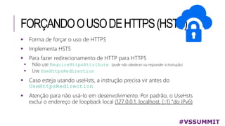 FORÇANDOOUSODEHTTPS(HSTS)
#VSSUMMIT
 Forma de forçar o uso de HTTPS
 Implementa HSTS
 Para fazer redirecionamento de HTTP para HTTPS
 Não use RequireHttpsAttribute (pode não obedecer ou responder a instrução)
 Use UseHttpsRedirection
 Caso esteja usando useHsts, a instrução precisa vir antes do
UseHttpsRedirection
 Atenção para não usá-lo em desenvolvimento. Por padrão, o UseHsts
exclui o endereço de loopback local (127.0.0.1, localhost, [::1] "do IPv6)
 