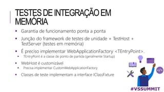 TESTESDEINTEGRAÇÃOEM
MEMÓRIA
#VSSUMMIT
 Garantia de funcionamento ponta a ponta
 Junção do framework de testes de unidade + TestHost +
TestServer (testes em memória)
 É preciso implementar WebApplicationFactory <TEntryPoint>.
 TEntryPoint é a classe de ponto de partida (geralmente Startup)
 WebHost é customizável
 Precisa implementar CustomWebApplicationFactory
 Classes de teste implementam a interface IClassFixture
 
