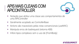 APISMAISCLEANSCOM
APICONTROLLER
#VSSUMMIT
 Notação que atribui uma classe aos comportamentos de
uma APIController
 Geralmente acoplado ao ControllerBase
 Actions são inacessíveis pelas rotas convencionais (useMVC)
 Manipula erros de badrequest (retorna 400)
 Infere tipos complexos sem o uso de [FromBody]
 