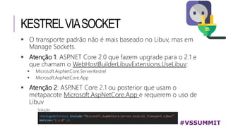 KESTRELVIASOCKET
#VSSUMMIT
 O transporte padrão não é mais baseado no Libuv, mas em
Manage Sockets.
 Atenção 1: ASP.NET Core 2.0 que fazem upgrade para o 2.1 e
que chamam o WebHostBuilderLibuvExtensions.UseLibuv:
 Microsoft.AspNetCore.Server.Kestrel
 Microsoft.AspNetCore.App
 Atenção 2: ASP.NET Core 2.1 ou posterior que usam o
metapacote Microsoft.AspNetCore.App e requerem o uso de
Libuv
Solução
 