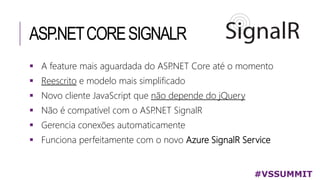 ASP.NETCORESIGNALR
#VSSUMMIT
 A feature mais aguardada do ASP.NET Core até o momento
 Reescrito e modelo mais simplificado
 Novo cliente JavaScript que não depende do jQuery
 Não é compatível com o ASP.NET SignalR
 Gerencia conexões automaticamente
 Funciona perfeitamente com o novo Azure SignalR Service
 