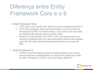 ▷ Entity Framework Core
○ O EF Core é uma versão leve, extensível e de multiplaforma do EF 6
○ O EF Core apresenta vários aprimoramentos e novos recursos em
comparação ao EF6. Ao mesmo tempo, o EF Core é uma nova base
de código e não está tão maduro quanto o EF6.
○ Apesar de muito familiar com o EF 6, o EF Core baseia-se em um
conjunto completamente novo de componentes centrais.Isso significa
que o EF Core não herda automaticamente todos os recursos do
EF6.
▷ Entity Framework 6
○ O EF6 é uma tecnologia de acesso a dados testada e com muitos
anos de recursos e estabilização. Foi lançado em 2008 como parte
do .NET Framework 3.5 SP1 e do Visual Studio 2008 SP1.
Diferença entre Entity
Framework Core e o 6
 