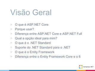 ▷ O que é ASP.NET Core
▷ Porque usar?
▷ Diferença entre ASP.NET Core e ASP.NET Full
▷ Qual a opção ideal para mim?
▷ O que é o .NET Standard
▷ Suporte do .NET Standard para o .NET
▷ O que é o Entity Framework
▷ Diferença entre o Entity Framework Core e o 6
Visão Geral
 