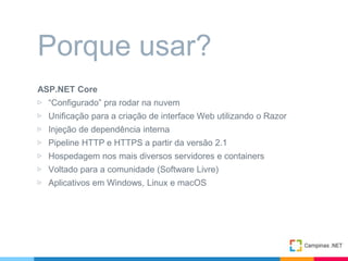 ASP.NET Core
▷ “Configurado” pra rodar na nuvem
▷ Unificação para a criação de interface Web utilizando o Razor
▷ Injeção de dependência interna
▷ Pipeline HTTP e HTTPS a partir da versão 2.1
▷ Hospedagem nos mais diversos servidores e containers
▷ Voltado para a comunidade (Software Livre)
▷ Aplicativos em Windows, Linux e macOS
Porque usar?
 