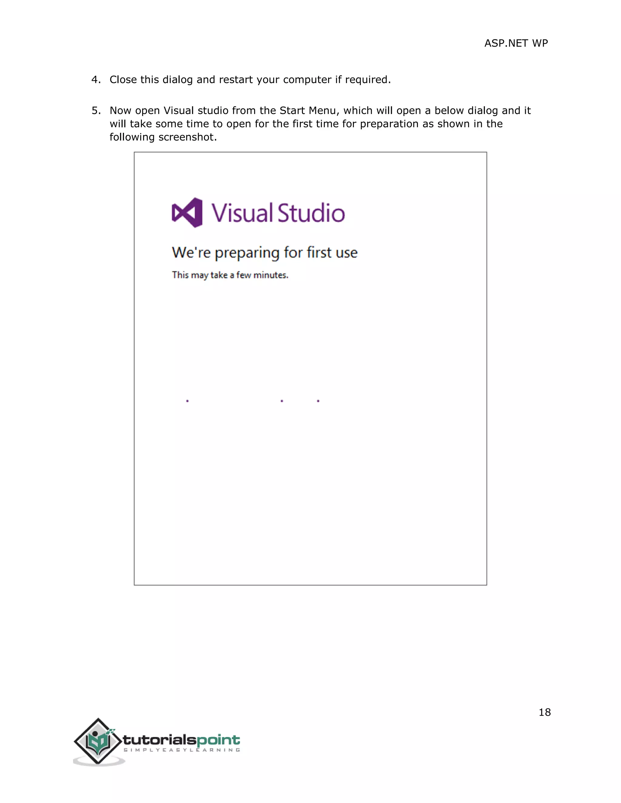 ASP.NET WP
18
4. Close this dialog and restart your computer if required.
5. Now open Visual studio from the Start Menu, which will open a below dialog and it
will take some time to open for the first time for preparation as shown in the
following screenshot.
 