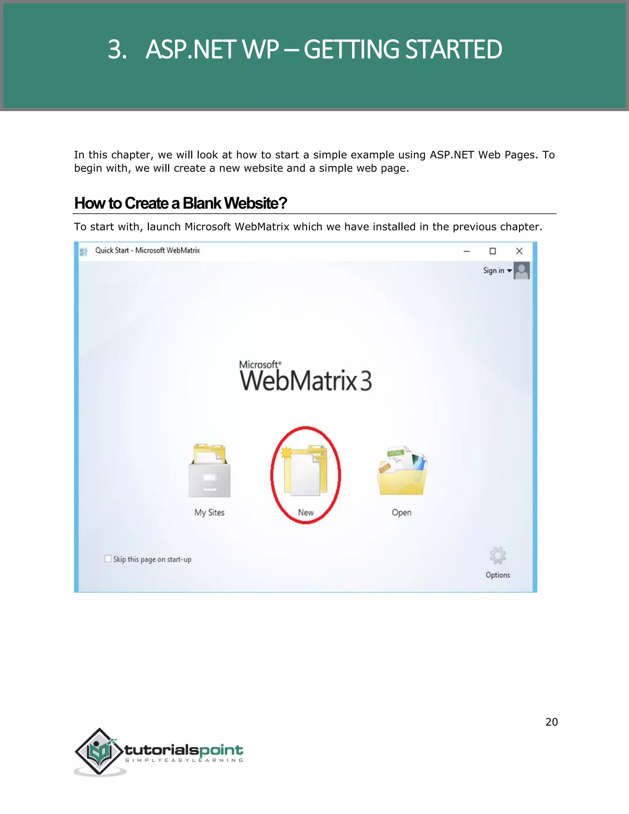ASP.NET WP
20
In this chapter, we will look at how to start a simple example using ASP.NET Web Pages. To
begin with, we will create a new website and a simple web page.
HowtoCreateaBlankWebsite?
To start with, launch Microsoft WebMatrix which we have installed in the previous chapter.
3. ASP.NET WP – GETTING STARTED
 