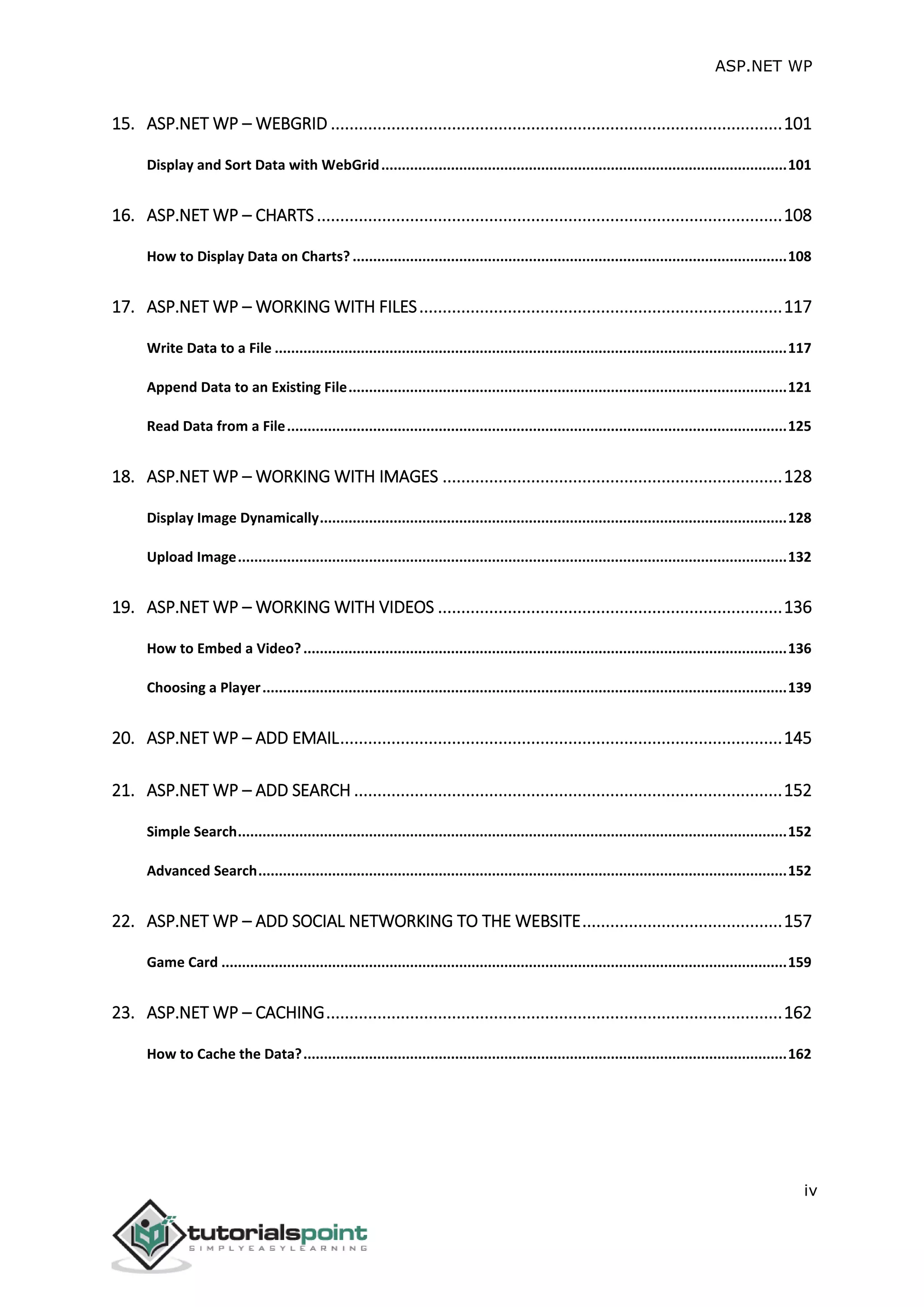 ASP.NET WP
iv
15. ASP.NET WP – WEBGRID .................................................................................................101
Display and Sort Data with WebGrid...................................................................................................101
16. ASP.NET WP – CHARTS....................................................................................................108
How to Display Data on Charts? ..........................................................................................................108
17. ASP.NET WP – WORKING WITH FILES..............................................................................117
Write Data to a File .............................................................................................................................117
Append Data to an Existing File...........................................................................................................121
Read Data from a File..........................................................................................................................125
18. ASP.NET WP – WORKING WITH IMAGES .........................................................................128
Display Image Dynamically..................................................................................................................128
Upload Image......................................................................................................................................132
19. ASP.NET WP – WORKING WITH VIDEOS ..........................................................................136
How to Embed a Video?......................................................................................................................136
Choosing a Player................................................................................................................................139
20. ASP.NET WP – ADD EMAIL...............................................................................................145
21. ASP.NET WP – ADD SEARCH ............................................................................................152
Simple Search......................................................................................................................................152
Advanced Search.................................................................................................................................152
22. ASP.NET WP – ADD SOCIAL NETWORKING TO THE WEBSITE...........................................157
Game Card ..........................................................................................................................................159
23. ASP.NET WP – CACHING..................................................................................................162
How to Cache the Data?......................................................................................................................162
 