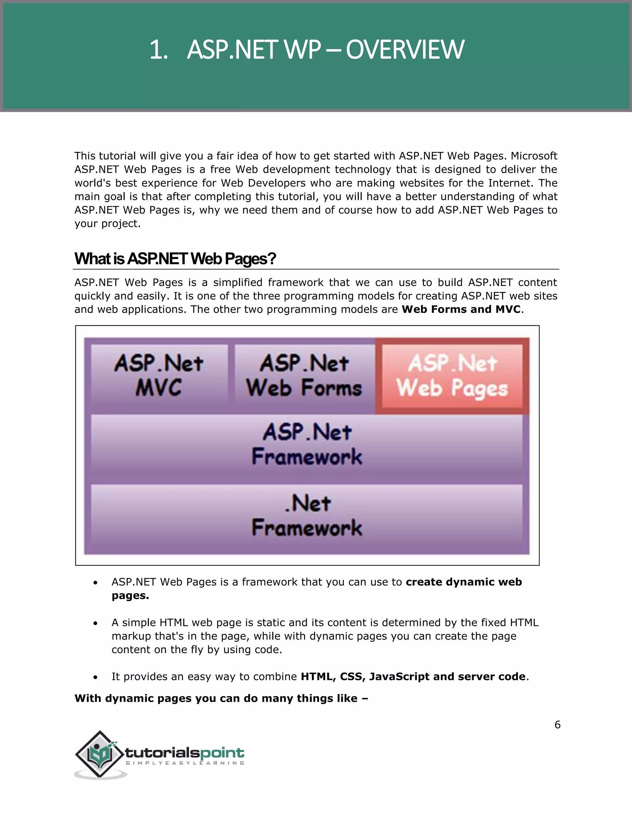 ASP.NET WP
6
This tutorial will give you a fair idea of how to get started with ASP.NET Web Pages. Microsoft
ASP.NET Web Pages is a free Web development technology that is designed to deliver the
world's best experience for Web Developers who are making websites for the Internet. The
main goal is that after completing this tutorial, you will have a better understanding of what
ASP.NET Web Pages is, why we need them and of course how to add ASP.NET Web Pages to
your project.
WhatisASP.NETWebPages?
ASP.NET Web Pages is a simplified framework that we can use to build ASP.NET content
quickly and easily. It is one of the three programming models for creating ASP.NET web sites
and web applications. The other two programming models are Web Forms and MVC.
 ASP.NET Web Pages is a framework that you can use to create dynamic web
pages.
 A simple HTML web page is static and its content is determined by the fixed HTML
markup that's in the page, while with dynamic pages you can create the page
content on the fly by using code.
 It provides an easy way to combine HTML, CSS, JavaScript and server code.
With dynamic pages you can do many things like –
1. ASP.NET WP – OVERVIEW
 