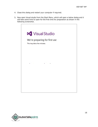 ASP.NET WP
18
4. Close this dialog and restart your computer if required.
5. Now open Visual studio from the Start Menu, which will open a below dialog and it
will take some time to open for the first time for preparation as shown in the
following screenshot.
 