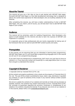 ASP.NET WP
i
AbouttheTutorial
This tutorial will give you a fair idea on how to get started with ASP.NET Web pages.
Microsoft ASP.NET Web Pages is a free Web development technology that is designed to
deliver the world's best experience for Web developers who are building websites for the
Internet.
After completing this tutorial, you will have a better understanding of what is ASP.NET
Web Pages, why you need it, and of course, you will also learn how to add ASP.NET Web
Pages to your project.
Audience
This tutorial will be extremely useful for budding Programmers, Web Developers who
aspire to build websites for the internet and also to learn the nuances of ASP.NET and
implement it in practice.
It is especially going to help professionals who are mainly responsible for taking care of
the framework that can be used to build ASP.NET content quickly and easily.
Prerequisites
In this tutorial, we are assuming that you are interested in learning basic programming.
ASP.NET Web Pages use C# and Visual Basic programming languages and in this tutorial
we will use C# as a programming language.
If you don't have any background in programming, don’t worry you just have to have an
interest in it. If you have ever written any JavaScript in a web page before then it is more
than enough to understand this tutorial.
Copyright&Disclaimer
 Copyright 2016 by Tutorials Point (I) Pvt. Ltd.
All the content and graphics published in this e-book are the property of Tutorials Point (I)
Pvt. Ltd. The user of this e-book is prohibited to reuse, retain, copy, distribute or republish
any contents or a part of contents of this e-book in any manner without written consent
of the publisher.
We strive to update the contents of our website and tutorials as timely and as precisely as
possible, however, the contents may contain inaccuracies or errors. Tutorials Point (I) Pvt.
Ltd. provides no guarantee regarding the accuracy, timeliness or completeness of our
website or its contents including this tutorial. If you discover any errors on our website or
in this tutorial, please notify us at contact@tutorialspoint.com
 