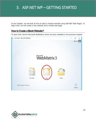 ASP.NET WP
20
In this chapter, we will look at how to start a simple example using ASP.NET Web Pages. To
begin with, we will create a new website and a simple web page.
HowtoCreateaBlankWebsite?
To start with, launch Microsoft WebMatrix which we have installed in the previous chapter.
3. ASP.NET WP – GETTING STARTED
 