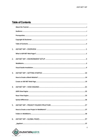 ASP.NET WP
ii
TableofContents
About the Tutorial....................................................................................................................................i
Audience..................................................................................................................................................i
Prerequisites............................................................................................................................................i
Copyright & Disclaimer.............................................................................................................................i
Table of Contents....................................................................................................................................ii
1. ASP.NET WP – OVERVIEW ...................................................................................................1
What is ASP.NET Web Pages?..................................................................................................................1
2. ASP.NET WP – ENVIRONMENT SETUP .................................................................................3
WebMatrix..............................................................................................................................................3
Visual Studio Installation.........................................................................................................................9
3. ASP.NET WP – GETTING STARTED .....................................................................................14
How to Create a Blank Website? ...........................................................................................................14
Create an ASP.NET Web Page................................................................................................................19
4. ASP.NET WP – VIEW ENGINES ...........................................................................................25
ASPX View Engine .................................................................................................................................25
Razor View Engine.................................................................................................................................25
Syntax Differences ................................................................................................................................26
5. ASP.NET WP – PROJECT FOLDER STRUCTURE....................................................................27
How to Create a new Project in WebMatrix? ........................................................................................27
Folders in WebMatrix............................................................................................................................30
6. ASP.NET WP – GLOBAL PAGES...........................................................................................37
_AppStart..............................................................................................................................................37
 