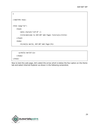 ASP.NET WP
29
}
<!DOCTYPE html>
<html lang="en">
<head>
<meta charset="utf-8" />
<title>Welcome to ASP.NET Web Pages Tutorials</title>
</head>
<body>
<h1>Hello World, ASP.NET Web Page</h1>
<p>Hello World!</p>
</body>
</html>
Now to test this web page, let’s select the arrow which is below the Run option on the Home
tab and select Internet Explorer as shown in the following screenshot.
 
