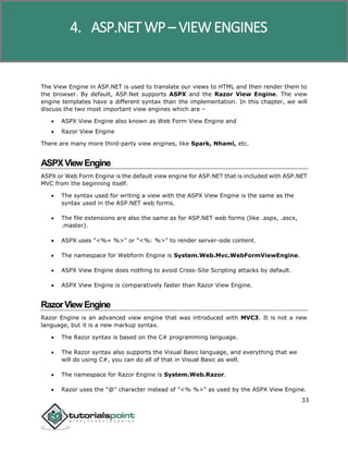 ASP.NET WP
33
The View Engine in ASP.NET is used to translate our views to HTML and then render them to
the browser. By default, ASP.Net supports ASPX and the Razor View Engine. The view
engine templates have a different syntax than the implementation. In this chapter, we will
discuss the two most important view engines which are –
 ASPX View Engine also known as Web Form View Engine and
 Razor View Engine
There are many more third-party view engines, like Spark, Nhaml, etc.
ASPXViewEngine
ASPX or Web Form Engine is the default view engine for ASP.NET that is included with ASP.NET
MVC from the beginning itself.
 The syntax used for writing a view with the ASPX View Engine is the same as the
syntax used in the ASP.NET web forms.
 The file extensions are also the same as for ASP.NET web forms (like .aspx, .ascx,
.master).
 ASPX uses "<%= %>" or "<%: %>" to render server-side content.
 The namespace for Webform Engine is System.Web.Mvc.WebFormViewEngine.
 ASPX View Engine does nothing to avoid Cross-Site Scripting attacks by default.
 ASPX View Engine is comparatively faster than Razor View Engine.
RazorViewEngine
Razor Engine is an advanced view engine that was introduced with MVC3. It is not a new
language, but it is a new markup syntax.
 The Razor syntax is based on the C# programming language.
 The Razor syntax also supports the Visual Basic language, and everything that we
will do using C#, you can do all of that in Visual Basic as well.
 The namespace for Razor Engine is System.Web.Razor.
 Razor uses the "@" character instead of "<% %>" as used by the ASPX View Engine.
4. ASP.NET WP – VIEW ENGINES
 