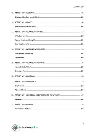 ASP.NET WP
iv
15. ASP.NET WP – WEBGRID .................................................................................................101
Display and Sort Data with WebGrid...................................................................................................101
16. ASP.NET WP – CHARTS....................................................................................................108
How to Display Data on Charts? ..........................................................................................................108
17. ASP.NET WP – WORKING WITH FILES..............................................................................117
Write Data to a File .............................................................................................................................117
Append Data to an Existing File...........................................................................................................121
Read Data from a File..........................................................................................................................125
18. ASP.NET WP – WORKING WITH IMAGES .........................................................................128
Display Image Dynamically..................................................................................................................128
Upload Image......................................................................................................................................132
19. ASP.NET WP – WORKING WITH VIDEOS ..........................................................................136
How to Embed a Video?......................................................................................................................136
Choosing a Player................................................................................................................................139
20. ASP.NET WP – ADD EMAIL...............................................................................................145
21. ASP.NET WP – ADD SEARCH ............................................................................................152
Simple Search......................................................................................................................................152
Advanced Search.................................................................................................................................152
22. ASP.NET WP – ADD SOCIAL NETWORKING TO THE WEBSITE...........................................157
Game Card ..........................................................................................................................................159
23. ASP.NET WP – CACHING..................................................................................................162
How to Cache the Data?......................................................................................................................162
 