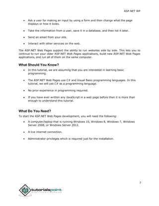 ASP.NET WP
7
 Ask a user for making an input by using a form and then change what the page
displays or how it looks.
 Take the information from a user, save it in a database, and then list it later.
 Send an email from your site.
 Interact with other services on the web.
The ASP.NET Web Pages support the ability to run websites side by side. This lets you to
continue to run your older ASP.NET Web Pages applications, build new ASP.NET Web Pages
applications, and run all of them on the same computer.
What Should You Know?
 In this tutorial, we are assuming that you are interested in learning basic
programming.
 The ASP.NET Web Pages use C# and Visual Basic programming languages. In this
tutorial, we will use C# as a programming language.
 No prior experience in programming required.
 If you have ever written any JavaScript in a web page before then it is more than
enough to understand this tutorial.
What Do You Need?
To start the ASP.NET Web Pages development, you will need the following:
 A computer/laptop that is running Windows 10, Windows 8, Windows 7, Windows
Server 2008, or Windows Server 2012.
 A live internet connection.
 Administrator privileges which is required just for the installation.
 