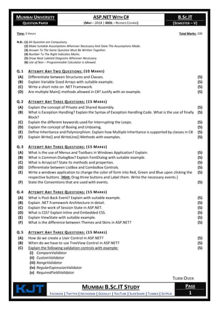 MUMBAI UNIVERSITY
QUESTION PAPER
ASP.NET WITH C#
(MAY – 2018 | IDOL – REVISED COURSE)
B.SC.IT
(SEMESTER – V)
KjT MUMBAI B.SC.IT STUDY
FACEBOOK | TWITTER | INSTAGRAM | GOOGLE+ | YOUTUBE | SLIDESHARE | TUMBLR | GITHUB
PAGE
1
Time: 3 Hours Total Marks: 100
N.B.: (1) All Question are Compulsory.
(2) Make Suitable Assumptions Wherever Necessary And State The Assumptions Made.
(3) Answer To The Same Question Must Be Written Together.
(4) Number To The Right Indicates Marks.
(5) Draw Neat Labeled Diagrams Wherever Necessary.
(6) Use of Non – Programmable Calculator is allowed.
Q.1 ATTEMPT ANY TWO QUESTIONS: (10 MARKS)
(A) Differentiate between Structures and Classes. (5)
(B) Explain Variable Sized Arrays with suitable example. (5)
(C) Write a short note on .NET Framework. (5)
(D) Are multiple Main() methods allowed in C#? Justify with an example. (5)
Q.2 ATTEMPT ANY THREE QUESTIONS: (15 MARKS)
(A) Explain the concept of Private and Shared Assembly. (5)
(B) What is Exception Handling? Explain the Syntax of Exception Handling Code. What is the use of finally
Block?
(5)
(C) Explain the different keywords used for Interrupting the Loops. (5)
(D) Explain the concept of Boxing and Unboxing. (5)
(E) Define Inheritance and Polymorphism. Explain how Multiple Inheritance is supported by classes in C#. (5)
(F) Explain Write() and WriteLine() Methods with examples. (5)
Q.3 ATTEMPT ANY THREE QUESTIONS: (15 MARKS)
(A) What is the use of Menus and Toolbars in Windows Application? Explain. (5)
(B) What is Common DialogBox? Explain FontDialog with suitable example. (5)
(C) What is ArrayList? State its methods and properties. (5)
(D) Differentiate between ListBox and ComboBox Controls. (5)
(E) Write a windows application to change the color of form into Red, Green and Blue upon clicking the
respective buttons. [Hint: Drag three buttons and Label them. Write the necessary events.]
(5)
(F) State the Conventions that are used with events. (5)
Q.4 ATTEMPT ANY THREE QUESTIONS: (15 MARKS)
(A) What is Post-Back Event? Explain with suitable example. (5)
(B) Explain .NET Framework Architecture in detail. (5)
(C) Explain the work of Session State in ASP.NET. (5)
(D) What is CSS? Explain Inline and Embedded CSS. (5)
(E) Explain ViewState with suitable example. (5)
(F) What is the difference between Themes and Skins in ASP.NET? (5)
Q.5 ATTEMPT ANY THREE QUESTIONS: (15 MARKS)
(A) How do we create a User Control in ASP.NET? (5)
(B) When do we have to use TreeView Control in ASP.NET? (5)
(C) Explain the following validation controls with example:
(i) CompareValidator
(ii) CustomValidator
(iii) RangeValidator
(iv) RegularExpressionValidator
(v) RequiredFieldValidator
TURN OVER
(5)
 