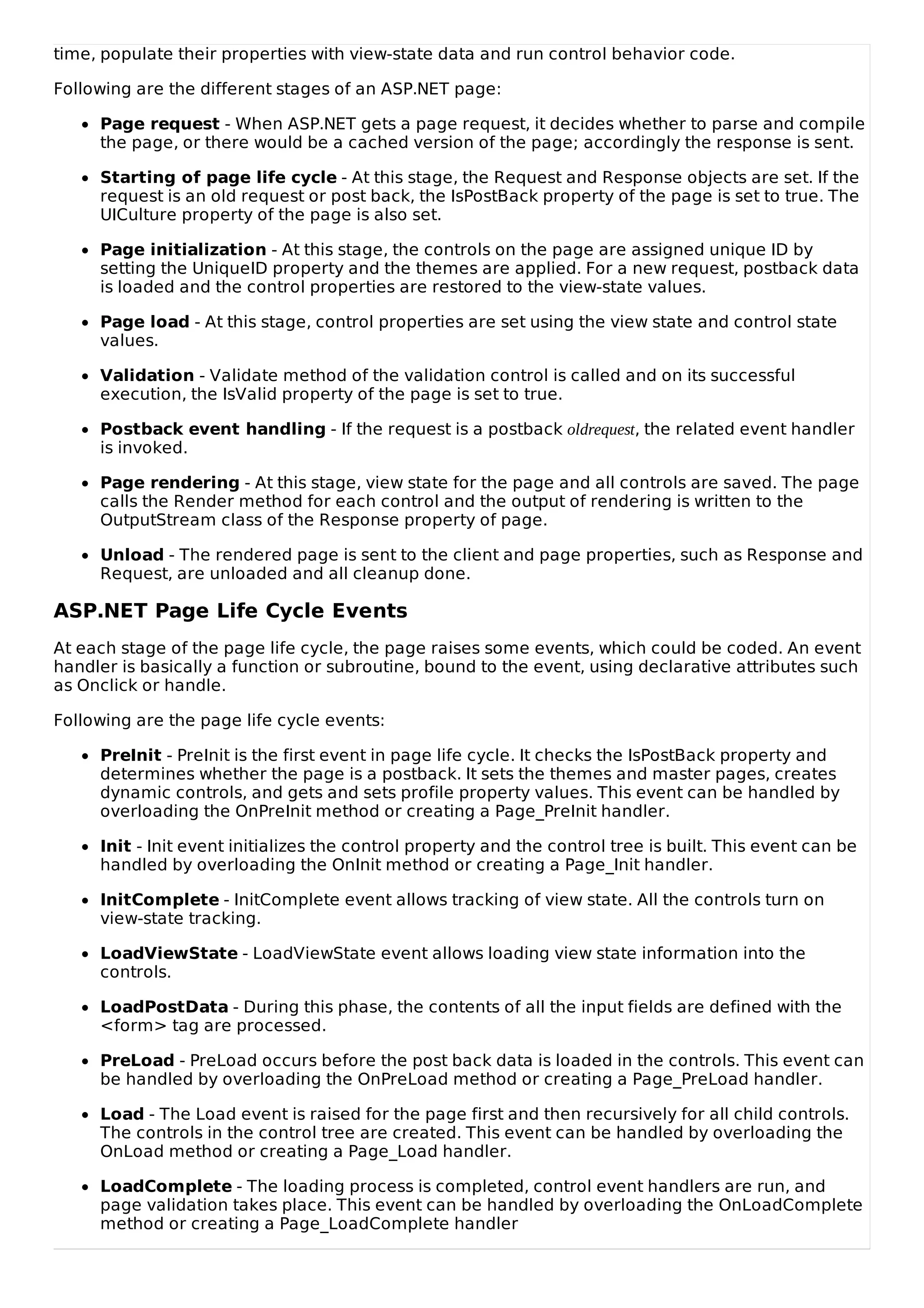 time, populate their properties with view-state data and run control behavior code.
Following are the different stages of an ASP.NET page:
Page request - When ASP.NET gets a page request, it decides whether to parse and compile
the page, or there would be a cached version of the page; accordingly the response is sent.
Starting of page life cycle - At this stage, the Request and Response objects are set. If the
request is an old request or post back, the IsPostBack property of the page is set to true. The
UICulture property of the page is also set.
Page initialization - At this stage, the controls on the page are assigned unique ID by
setting the UniqueID property and the themes are applied. For a new request, postback data
is loaded and the control properties are restored to the view-state values.
Page load - At this stage, control properties are set using the view state and control state
values.
Validation - Validate method of the validation control is called and on its successful
execution, the IsValid property of the page is set to true.
Postback event handling - If the request is a postback oldrequest, the related event handler
is invoked.
Page rendering - At this stage, view state for the page and all controls are saved. The page
calls the Render method for each control and the output of rendering is written to the
OutputStream class of the Response property of page.
Unload - The rendered page is sent to the client and page properties, such as Response and
Request, are unloaded and all cleanup done.
ASP.NET Page Life Cycle Events
At each stage of the page life cycle, the page raises some events, which could be coded. An event
handler is basically a function or subroutine, bound to the event, using declarative attributes such
as Onclick or handle.
Following are the page life cycle events:
PreInit - PreInit is the first event in page life cycle. It checks the IsPostBack property and
determines whether the page is a postback. It sets the themes and master pages, creates
dynamic controls, and gets and sets profile property values. This event can be handled by
overloading the OnPreInit method or creating a Page_PreInit handler.
Init - Init event initializes the control property and the control tree is built. This event can be
handled by overloading the OnInit method or creating a Page_Init handler.
InitComplete - InitComplete event allows tracking of view state. All the controls turn on
view-state tracking.
LoadViewState - LoadViewState event allows loading view state information into the
controls.
LoadPostData - During this phase, the contents of all the input fields are defined with the
<form> tag are processed.
PreLoad - PreLoad occurs before the post back data is loaded in the controls. This event can
be handled by overloading the OnPreLoad method or creating a Page_PreLoad handler.
Load - The Load event is raised for the page first and then recursively for all child controls.
The controls in the control tree are created. This event can be handled by overloading the
OnLoad method or creating a Page_Load handler.
LoadComplete - The loading process is completed, control event handlers are run, and
page validation takes place. This event can be handled by overloading the OnLoadComplete
method or creating a Page_LoadComplete handler
 