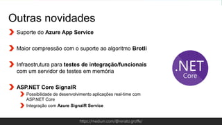Globalcode – Open4educationhttps://medium.com/@renato.groffe/
Outras novidades
Suporte do Azure App Service
Maior compressão com o suporte ao algoritmo Brotli
Infraestrutura para testes de integração/funcionais
com um servidor de testes em memória
ASP.NET Core SignalR
Possibilidade de desenvolvimento aplicações real-time com
ASP.NET Core
Integração com Azure SignalR Service
 