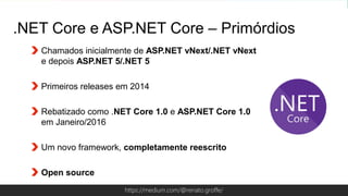 Globalcode – Open4educationhttps://medium.com/@renato.groffe/
.NET Core e ASP.NET Core – Primórdios
Chamados inicialmente de ASP.NET vNext/.NET vNext
e depois ASP.NET 5/.NET 5
Primeiros releases em 2014
Rebatizado como .NET Core 1.0 e ASP.NET Core 1.0
em Janeiro/2016
Um novo framework, completamente reescrito
Open source
 