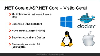 Globalcode – Open4educationhttps://medium.com/@renato.groffe/
Multiplataforma: Windows, Linux e
Mac
Suporte ao .NET Standard
Nova arquitetura (unificada)
Suporte a containers Docker
Atualmente na versão 2.1
(Maio/2018)
.NET Core e ASP.NET Core – Visão Geral
 