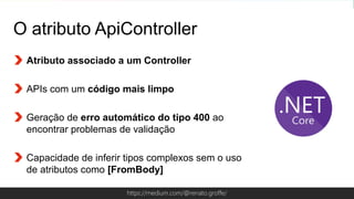 Globalcode – Open4educationhttps://medium.com/@renato.groffe/
O atributo ApiController
Atributo associado a um Controller
APIs com um código mais limpo
Geração de erro automático do tipo 400 ao
encontrar problemas de validação
Capacidade de inferir tipos complexos sem o uso
de atributos como [FromBody]
 