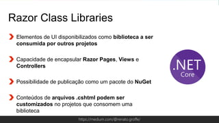 Globalcode – Open4educationhttps://medium.com/@renato.groffe/
Razor Class Libraries
Elementos de UI disponibilizados como biblioteca a ser
consumida por outros projetos
Capacidade de encapsular Razor Pages, Views e
Controllers
Possibilidade de publicação como um pacote do NuGet
Conteúdos de arquivos .cshtml podem ser
customizados no projetos que consomem uma
biblioteca
 