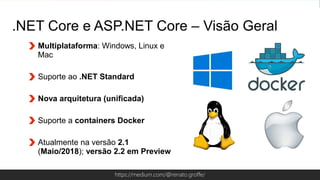 Globalcode – Open4educationhttps://medium.com/@renato.groffe/
Multiplataforma: Windows, Linux e
Mac
Suporte ao .NET Standard
Nova arquitetura (unificada)
Suporte a containers Docker
Atualmente na versão 2.1
(Maio/2018); versão 2.2 em Preview
.NET Core e ASP.NET Core – Visão Geral
 