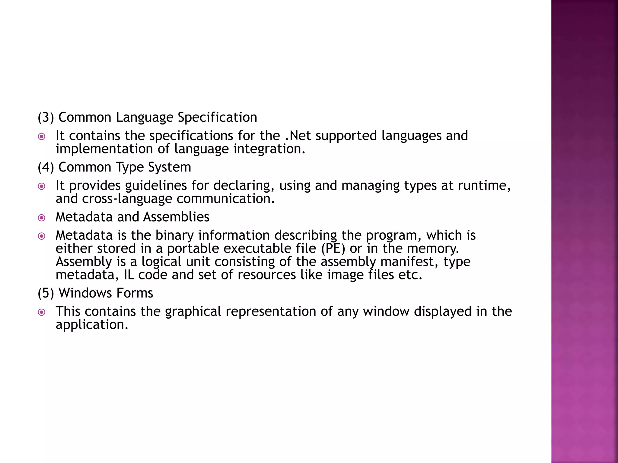 (3) Common Language Specification
 It contains the specifications for the .Net supported languages and
implementation of language integration.
(4) Common Type System
 It provides guidelines for declaring, using and managing types at runtime,
and cross-language communication.
 Metadata and Assemblies
 Metadata is the binary information describing the program, which is
either stored in a portable executable file (PE) or in the memory.
Assembly is a logical unit consisting of the assembly manifest, type
metadata, IL code and set of resources like image files etc.
(5) Windows Forms
 This contains the graphical representation of any window displayed in the
application.
 