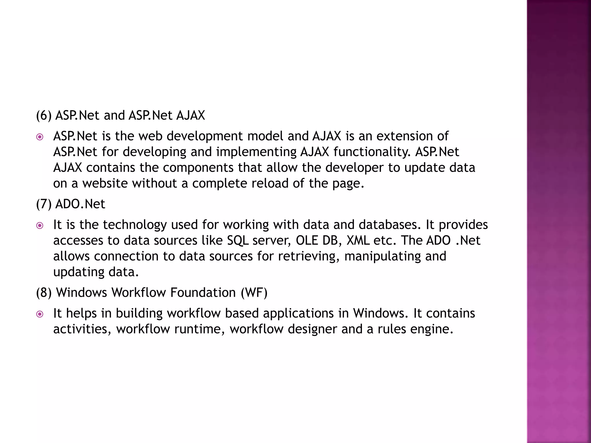 (6) ASP.Net and ASP.Net AJAX
 ASP.Net is the web development model and AJAX is an extension of
ASP.Net for developing and implementing AJAX functionality. ASP.Net
AJAX contains the components that allow the developer to update data
on a website without a complete reload of the page.
(7) ADO.Net
 It is the technology used for working with data and databases. It provides
accesses to data sources like SQL server, OLE DB, XML etc. The ADO .Net
allows connection to data sources for retrieving, manipulating and
updating data.
(8) Windows Workflow Foundation (WF)
 It helps in building workflow based applications in Windows. It contains
activities, workflow runtime, workflow designer and a rules engine.
 