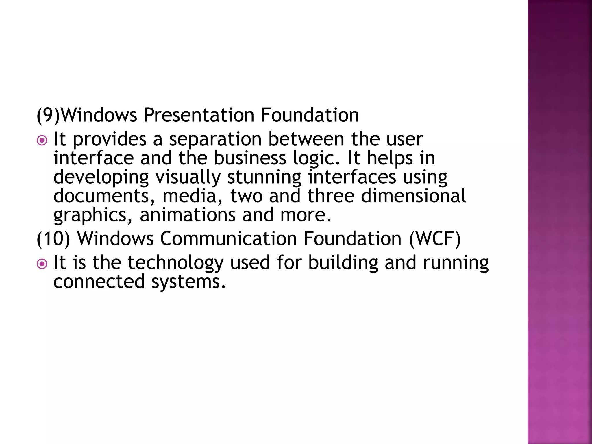 (9)Windows Presentation Foundation
 It provides a separation between the user
interface and the business logic. It helps in
developing visually stunning interfaces using
documents, media, two and three dimensional
graphics, animations and more.
(10) Windows Communication Foundation (WCF)
 It is the technology used for building and running
connected systems.
 