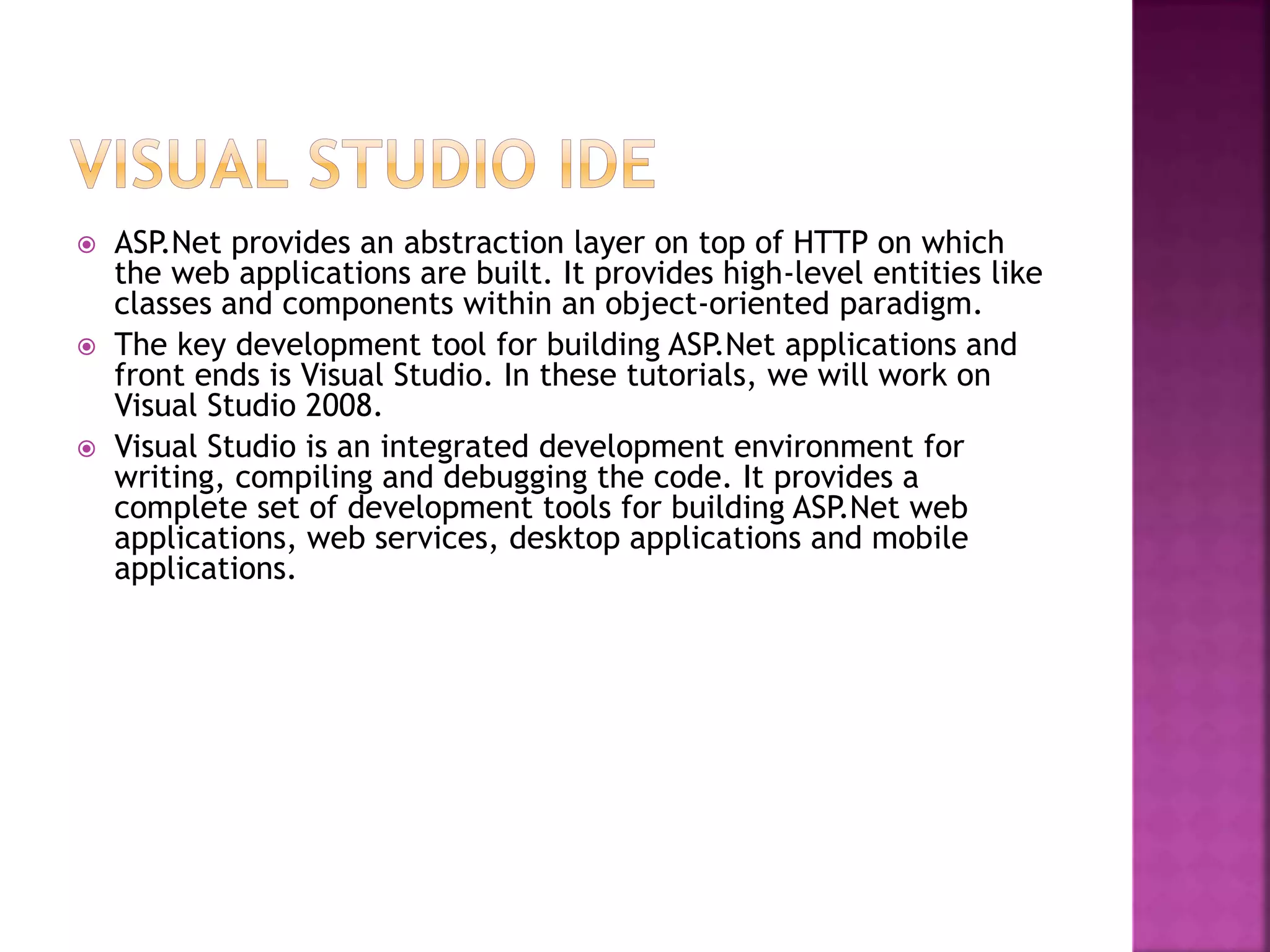  ASP.Net provides an abstraction layer on top of HTTP on which
the web applications are built. It provides high-level entities like
classes and components within an object-oriented paradigm.
 The key development tool for building ASP.Net applications and
front ends is Visual Studio. In these tutorials, we will work on
Visual Studio 2008.
 Visual Studio is an integrated development environment for
writing, compiling and debugging the code. It provides a
complete set of development tools for building ASP.Net web
applications, web services, desktop applications and mobile
applications.
 
