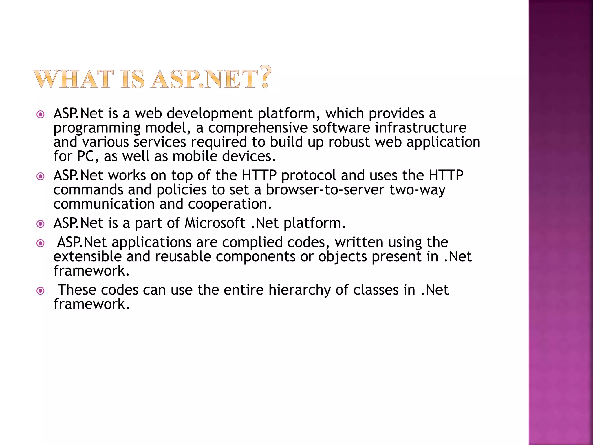  ASP.Net is a web development platform, which provides a
programming model, a comprehensive software infrastructure
and various services required to build up robust web application
for PC, as well as mobile devices.
 ASP.Net works on top of the HTTP protocol and uses the HTTP
commands and policies to set a browser-to-server two-way
communication and cooperation.
 ASP.Net is a part of Microsoft .Net platform.
 ASP.Net applications are complied codes, written using the
extensible and reusable components or objects present in .Net
framework.
 These codes can use the entire hierarchy of classes in .Net
framework.
 