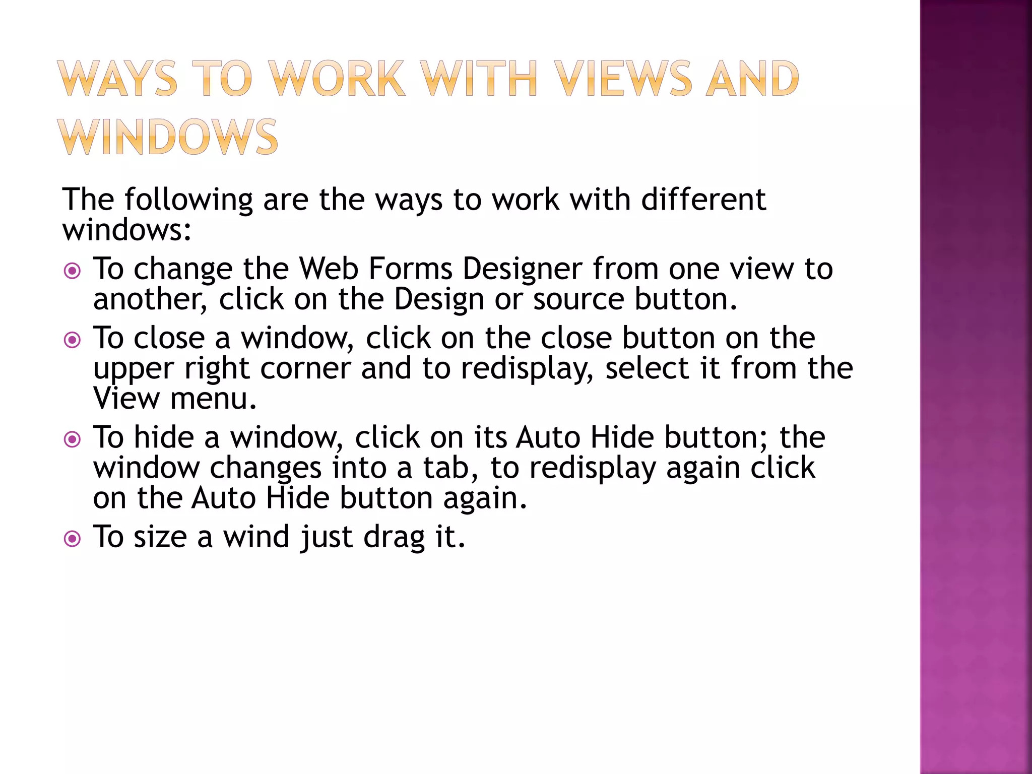 The following are the ways to work with different
windows:
 To change the Web Forms Designer from one view to
another, click on the Design or source button.
 To close a window, click on the close button on the
upper right corner and to redisplay, select it from the
View menu.
 To hide a window, click on its Auto Hide button; the
window changes into a tab, to redisplay again click
on the Auto Hide button again.
 To size a wind just drag it.
 