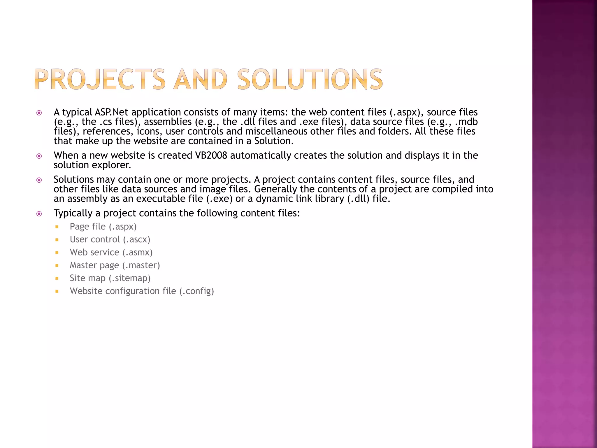  A typical ASP.Net application consists of many items: the web content files (.aspx), source files
(e.g., the .cs files), assemblies (e.g., the .dll files and .exe files), data source files (e.g., .mdb
files), references, icons, user controls and miscellaneous other files and folders. All these files
that make up the website are contained in a Solution.
 When a new website is created VB2008 automatically creates the solution and displays it in the
solution explorer.
 Solutions may contain one or more projects. A project contains content files, source files, and
other files like data sources and image files. Generally the contents of a project are compiled into
an assembly as an executable file (.exe) or a dynamic link library (.dll) file.
 Typically a project contains the following content files:
 Page file (.aspx)
 User control (.ascx)
 Web service (.asmx)
 Master page (.master)
 Site map (.sitemap)
 Website configuration file (.config)
 