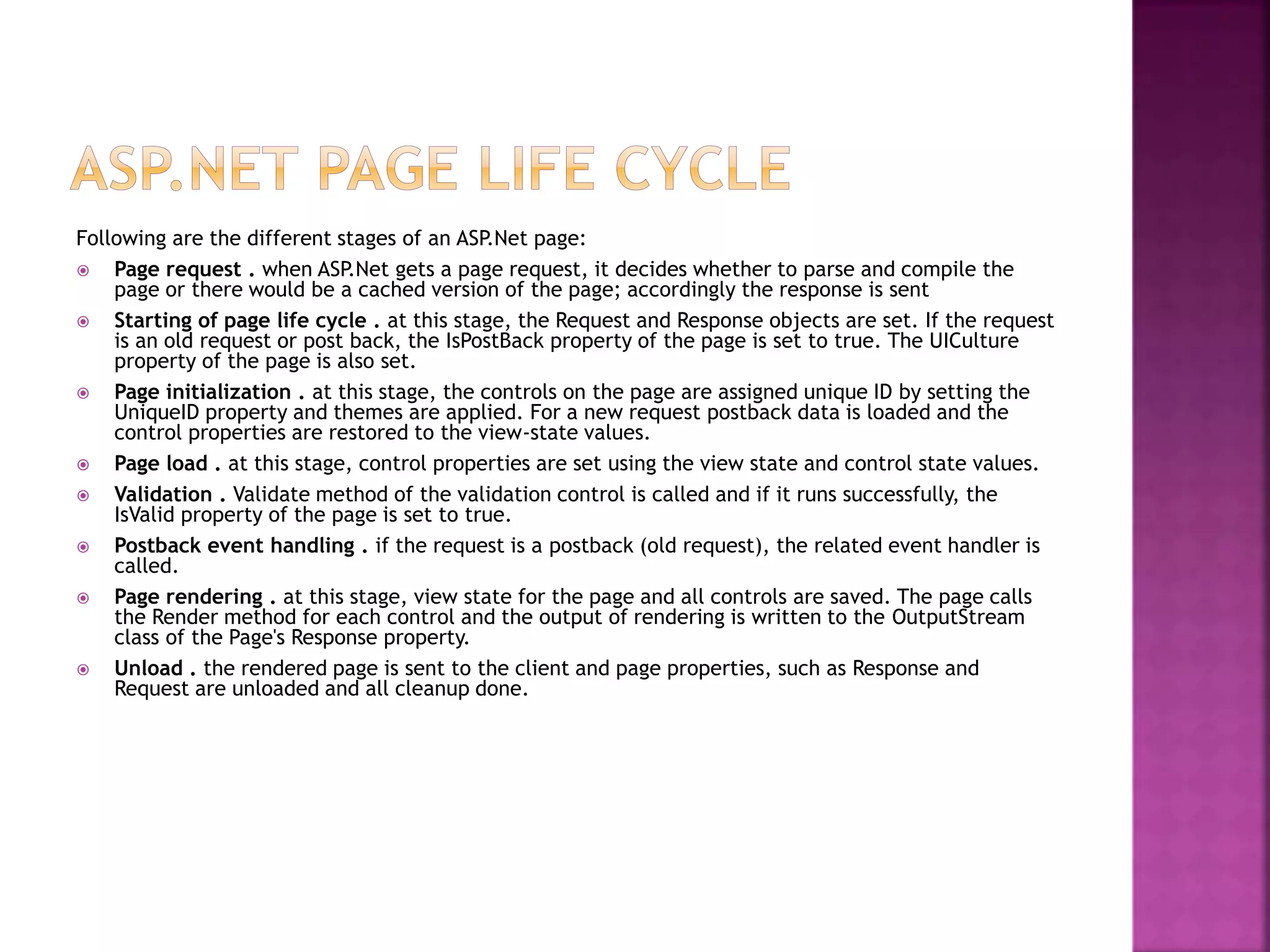 Following are the different stages of an ASP.Net page:
 Page request . when ASP.Net gets a page request, it decides whether to parse and compile the
page or there would be a cached version of the page; accordingly the response is sent
 Starting of page life cycle . at this stage, the Request and Response objects are set. If the request
is an old request or post back, the IsPostBack property of the page is set to true. The UICulture
property of the page is also set.
 Page initialization . at this stage, the controls on the page are assigned unique ID by setting the
UniqueID property and themes are applied. For a new request postback data is loaded and the
control properties are restored to the view-state values.
 Page load . at this stage, control properties are set using the view state and control state values.
 Validation . Validate method of the validation control is called and if it runs successfully, the
IsValid property of the page is set to true.
 Postback event handling . if the request is a postback (old request), the related event handler is
called.
 Page rendering . at this stage, view state for the page and all controls are saved. The page calls
the Render method for each control and the output of rendering is written to the OutputStream
class of the Page's Response property.
 Unload . the rendered page is sent to the client and page properties, such as Response and
Request are unloaded and all cleanup done.
 