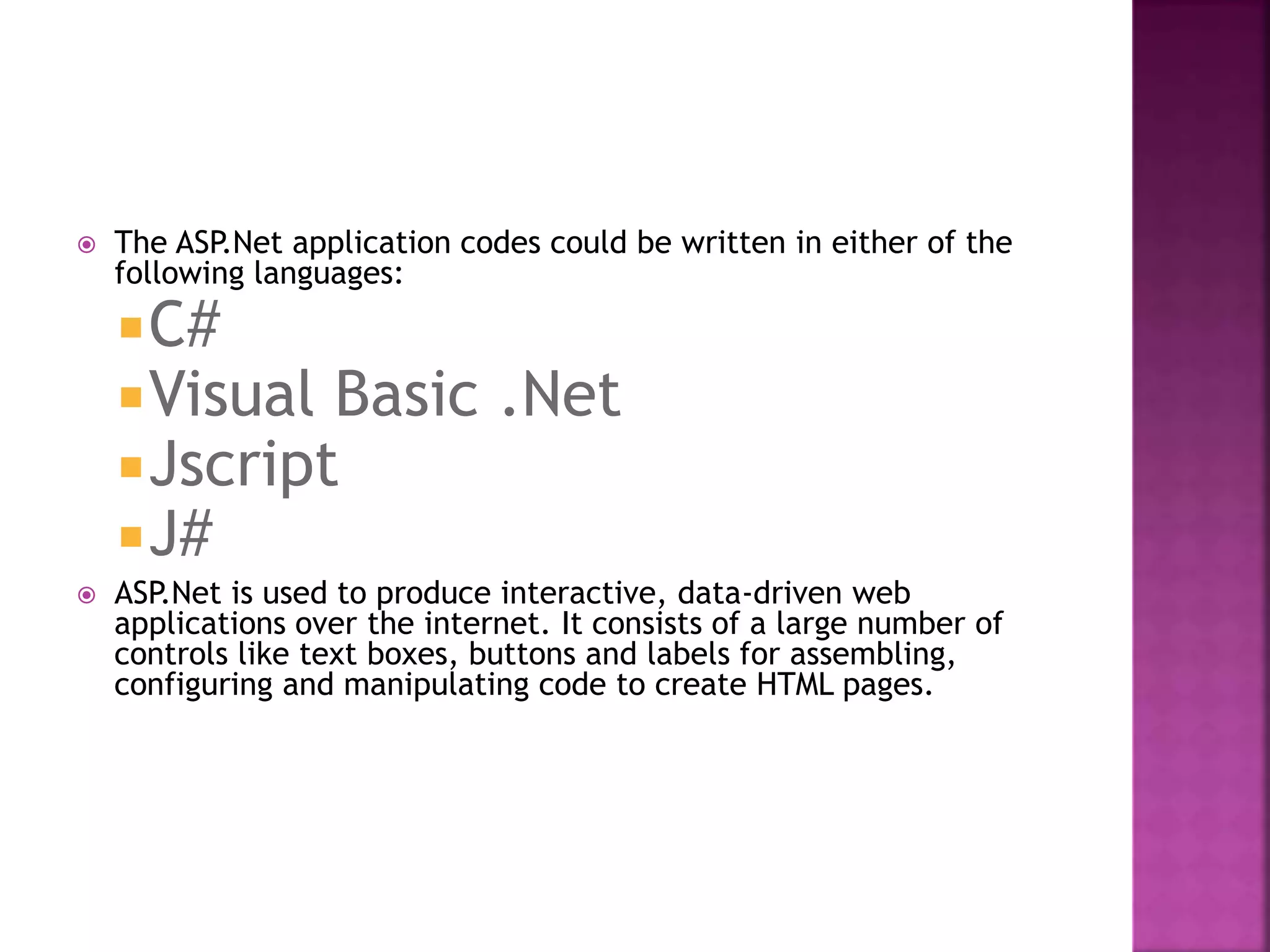  The ASP.Net application codes could be written in either of the
following languages:
C#
Visual Basic .Net
Jscript
J#
 ASP.Net is used to produce interactive, data-driven web
applications over the internet. It consists of a large number of
controls like text boxes, buttons and labels for assembling,
configuring and manipulating code to create HTML pages.
 