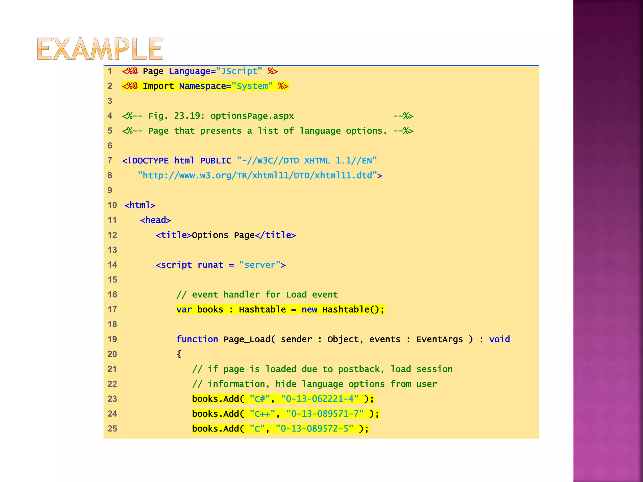 1 <%@ Page Language="JScript" %>
2 <%@ Import Namespace="System" %>
3
4 <%-- Fig. 23.19: optionsPage.aspx --%>
5 <%-- Page that presents a list of language options. --%>
6
7 <!DOCTYPE html PUBLIC "-//W3C//DTD XHTML 1.1//EN"
8 "http://www.w3.org/TR/xhtml11/DTD/xhtml11.dtd">
9
10 <html>
11 <head>
12 <title>Options Page</title>
13
14 <script runat = "server">
15
16 // event handler for Load event
17 var books : Hashtable = new Hashtable();
18
19 function Page_Load( sender : Object, events : EventArgs ) : void
20 {
21 // if page is loaded due to postback, load session
22 // information, hide language options from user
23 books.Add( "C#", "0-13-062221-4" );
24 books.Add( "C++", "0-13-089571-7" );
25 books.Add( "C", "0-13-089572-5" );
 