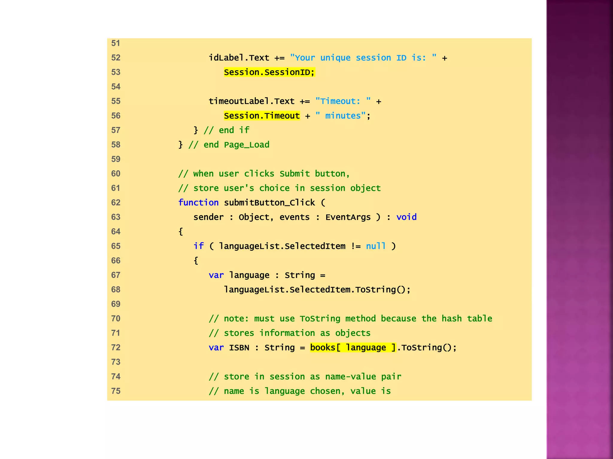 51
52 idLabel.Text += "Your unique session ID is: " +
53 Session.SessionID;
54
55 timeoutLabel.Text += "Timeout: " +
56 Session.Timeout + " minutes";
57 } // end if
58 } // end Page_Load
59
60 // when user clicks Submit button,
61 // store user's choice in session object
62 function submitButton_Click (
63 sender : Object, events : EventArgs ) : void
64 {
65 if ( languageList.SelectedItem != null )
66 {
67 var language : String =
68 languageList.SelectedItem.ToString();
69
70 // note: must use ToString method because the hash table
71 // stores information as objects
72 var ISBN : String = books[ language ].ToString();
73
74 // store in session as name-value pair
75 // name is language chosen, value is
 
