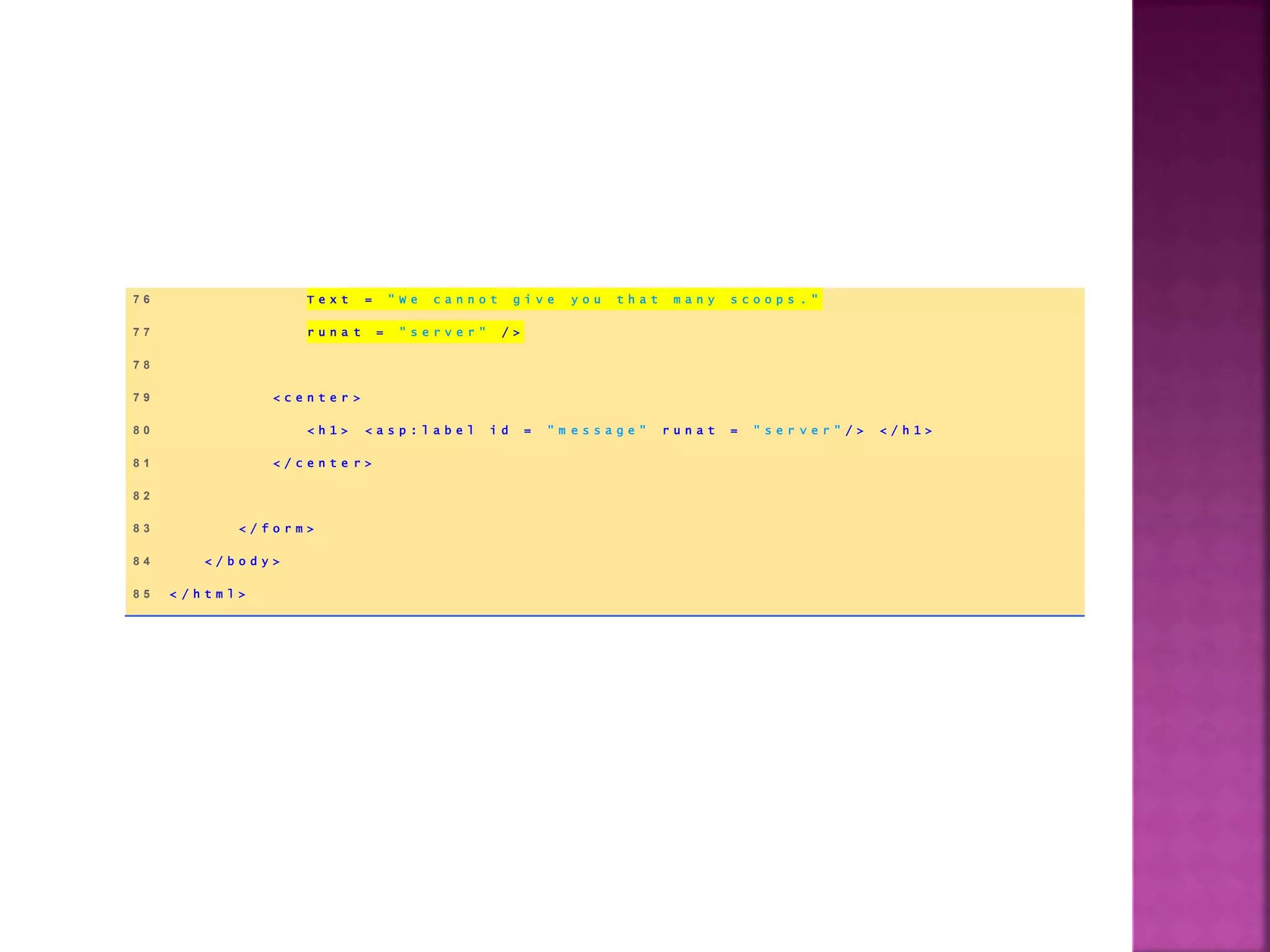 7 6 T e x t = " W e c a n n o t g i v e y o u t h a t m a n y s c o o p s . "
7 7 r u n a t = " s e r v e r " / >
7 8
7 9 < c e n t e r >
8 0 < h 1 > < a s p : l a b e l i d = " m e s s a g e " r u n a t = " s e r v e r " / > < / h 1 >
8 1 < / c e n t e r >
8 2
8 3 < / f o r m >
8 4 < / b o d y >
8 5 < / h t m l >
 
