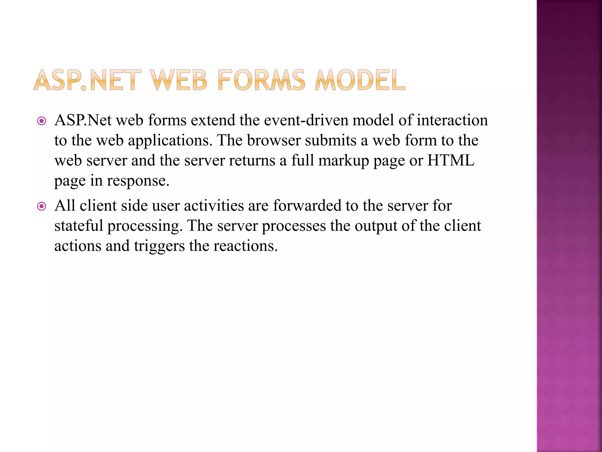  ASP.Net web forms extend the event-driven model of interaction
to the web applications. The browser submits a web form to the
web server and the server returns a full markup page or HTML
page in response.
 All client side user activities are forwarded to the server for
stateful processing. The server processes the output of the client
actions and triggers the reactions.
 