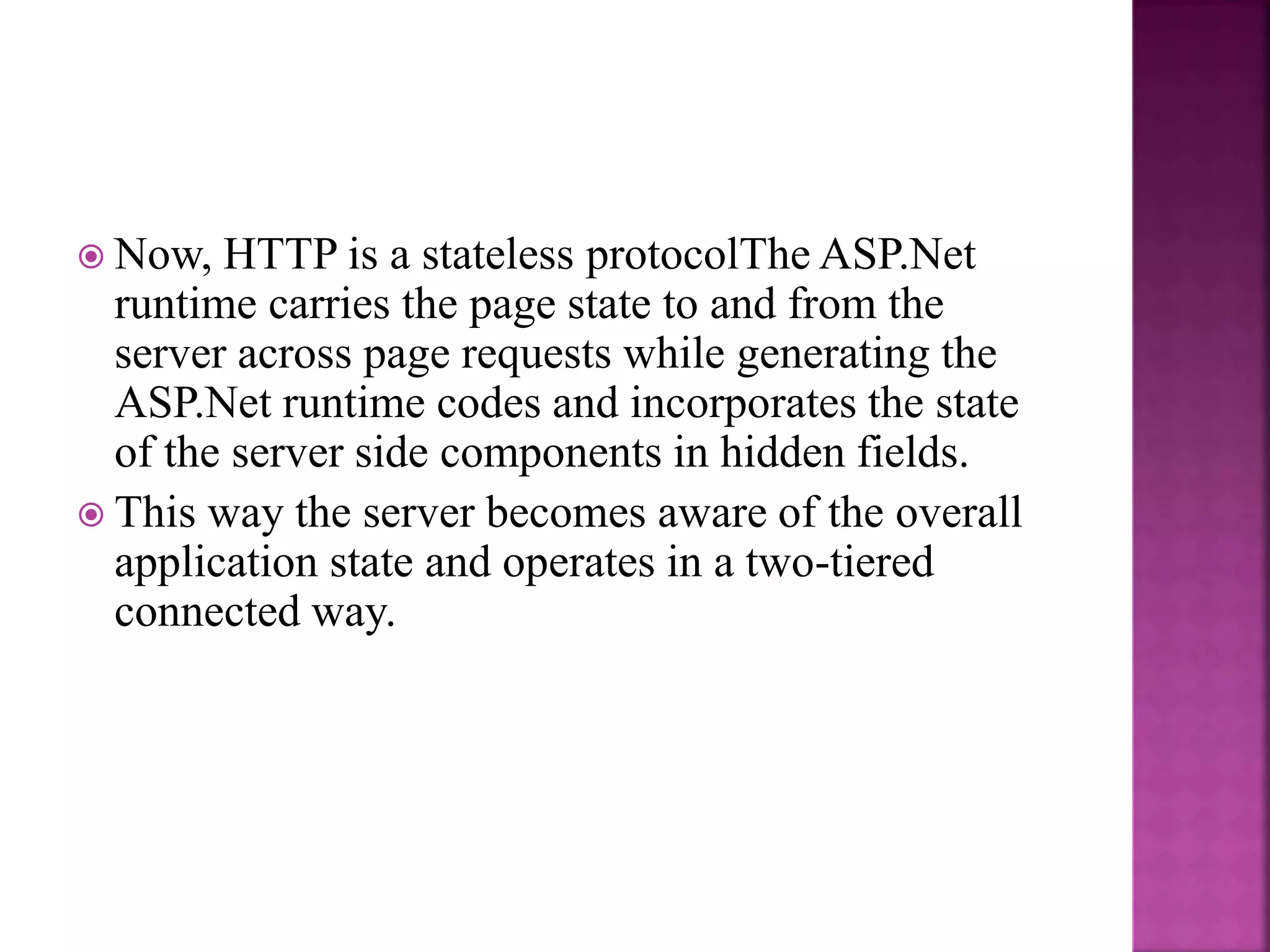  Now, HTTP is a stateless protocolThe ASP.Net
runtime carries the page state to and from the
server across page requests while generating the
ASP.Net runtime codes and incorporates the state
of the server side components in hidden fields.
 This way the server becomes aware of the overall
application state and operates in a two-tiered
connected way.
 