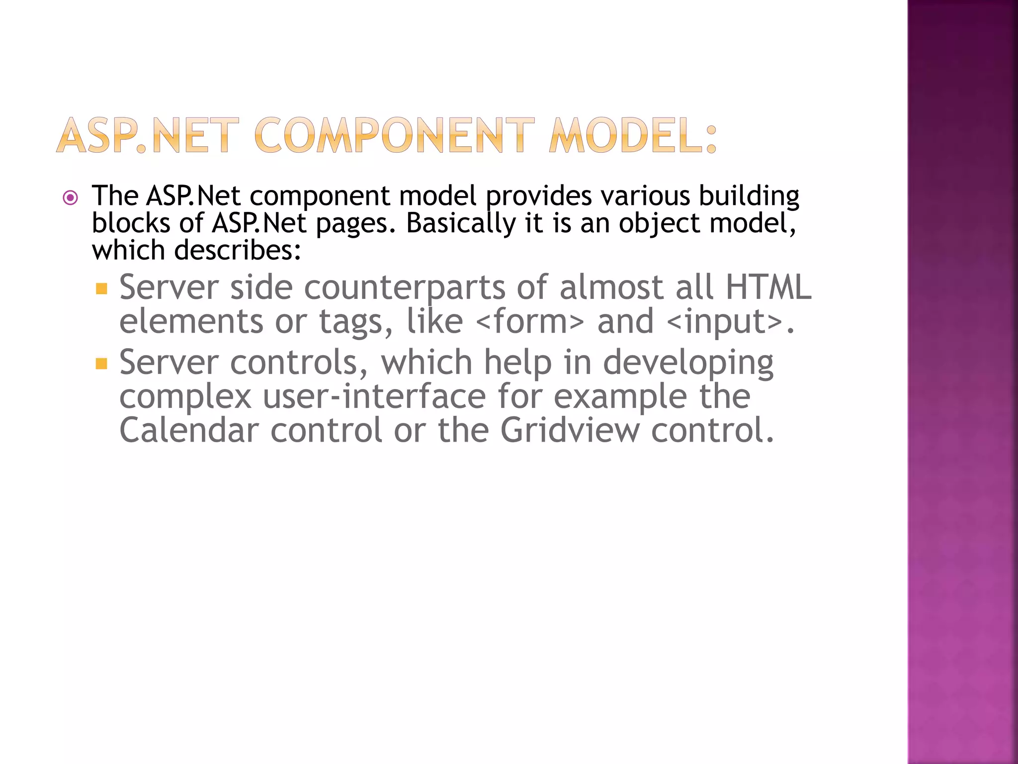  The ASP.Net component model provides various building
blocks of ASP.Net pages. Basically it is an object model,
which describes:
 Server side counterparts of almost all HTML
elements or tags, like <form> and <input>.
 Server controls, which help in developing
complex user-interface for example the
Calendar control or the Gridview control.
 