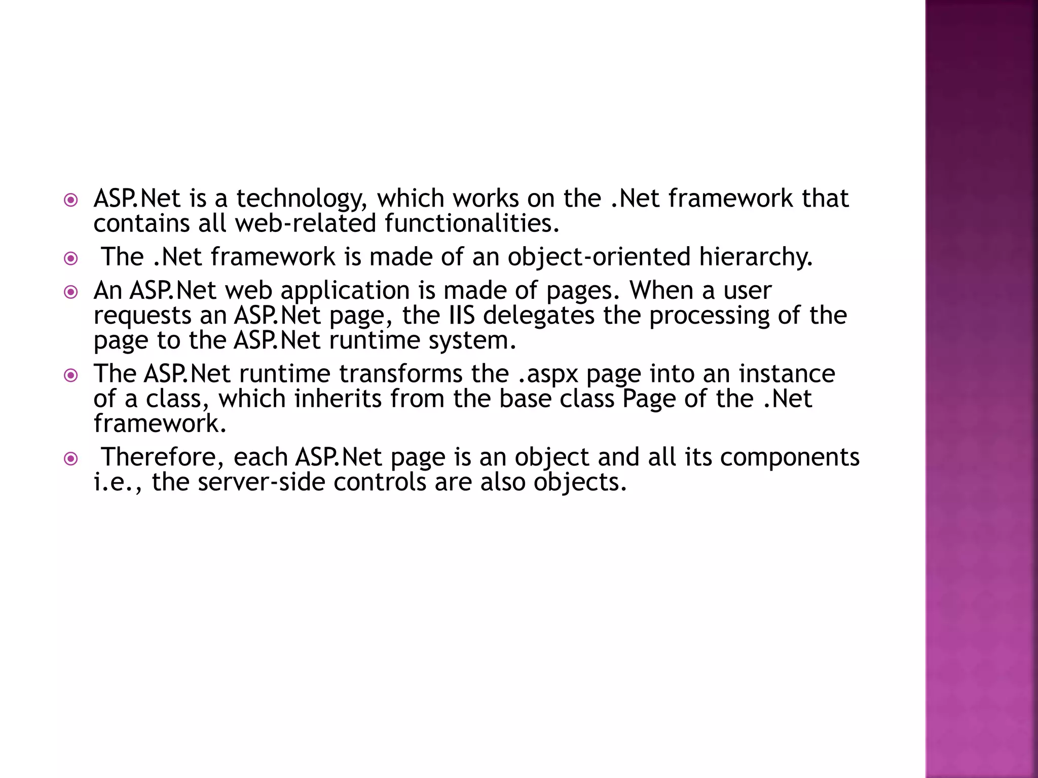  ASP.Net is a technology, which works on the .Net framework that
contains all web-related functionalities.
 The .Net framework is made of an object-oriented hierarchy.
 An ASP.Net web application is made of pages. When a user
requests an ASP.Net page, the IIS delegates the processing of the
page to the ASP.Net runtime system.
 The ASP.Net runtime transforms the .aspx page into an instance
of a class, which inherits from the base class Page of the .Net
framework.
 Therefore, each ASP.Net page is an object and all its components
i.e., the server-side controls are also objects.
 