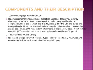 (1) Common Language Runtime or CLR
 It performs memory management, exception handling, debugging, security
checking, thread execution, code execution, code safety, verification and
compilation.Those codes which are directly managed by the CLR are called the
managed code. When the managed code is compiled, the compiler converts the
source code into a CPU independent intermediate language (IL) code. A Just in time
compiler (JIT) compiles the IL code into native code, which is CPU specific.
(2) .Net Framework Class Library
 It contains a huge library of reusable types . classes, interfaces, structures and
enumerated values, which are collectively called types.
 