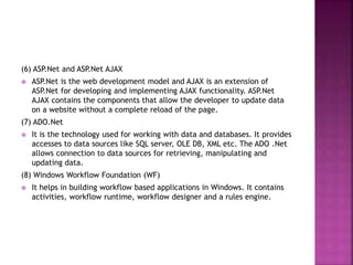 (6) ASP.Net and ASP.Net AJAX
 ASP.Net is the web development model and AJAX is an extension of
ASP.Net for developing and implementing AJAX functionality. ASP.Net
AJAX contains the components that allow the developer to update data
on a website without a complete reload of the page.
(7) ADO.Net
 It is the technology used for working with data and databases. It provides
accesses to data sources like SQL server, OLE DB, XML etc. The ADO .Net
allows connection to data sources for retrieving, manipulating and
updating data.
(8) Windows Workflow Foundation (WF)
 It helps in building workflow based applications in Windows. It contains
activities, workflow runtime, workflow designer and a rules engine.
 