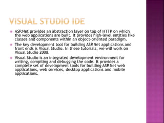  ASP.Net provides an abstraction layer on top of HTTP on which
the web applications are built. It provides high-level entities like
classes and components within an object-oriented paradigm.
 The key development tool for building ASP.Net applications and
front ends is Visual Studio. In these tutorials, we will work on
Visual Studio 2008.
 Visual Studio is an integrated development environment for
writing, compiling and debugging the code. It provides a
complete set of development tools for building ASP.Net web
applications, web services, desktop applications and mobile
applications.
 