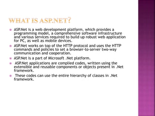  ASP.Net is a web development platform, which provides a
programming model, a comprehensive software infrastructure
and various services required to build up robust web application
for PC, as well as mobile devices.
 ASP.Net works on top of the HTTP protocol and uses the HTTP
commands and policies to set a browser-to-server two-way
communication and cooperation.
 ASP.Net is a part of Microsoft .Net platform.
 ASP.Net applications are complied codes, written using the
extensible and reusable components or objects present in .Net
framework.
 These codes can use the entire hierarchy of classes in .Net
framework.
 