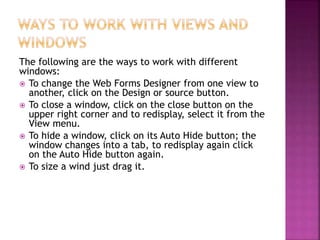 The following are the ways to work with different
windows:
 To change the Web Forms Designer from one view to
another, click on the Design or source button.
 To close a window, click on the close button on the
upper right corner and to redisplay, select it from the
View menu.
 To hide a window, click on its Auto Hide button; the
window changes into a tab, to redisplay again click
on the Auto Hide button again.
 To size a wind just drag it.
 